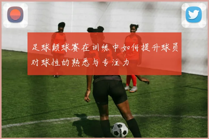 足球颠球赛在训练中如何提升球员对球性的熟悉与专注力