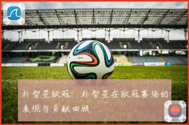朴智星欧冠：朴智星在欧冠赛场的表现与贡献回顾