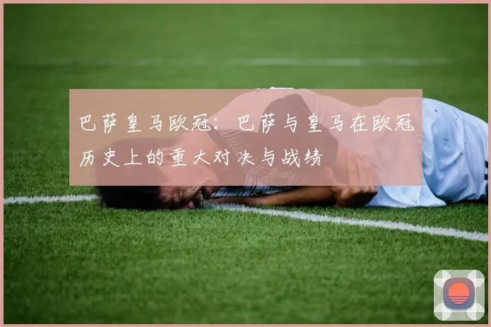 巴萨皇马欧冠：巴萨与皇马在欧冠历史上的重大对决与战绩